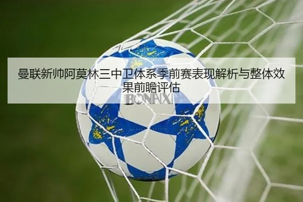曼联新帅阿莫林三中卫体系季前赛表现解析与整体效果前瞻评估