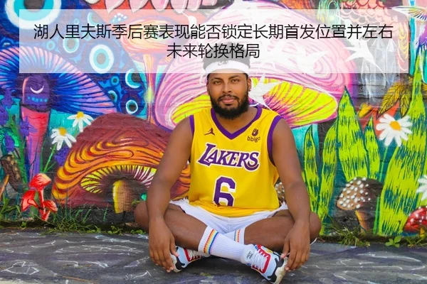 湖人里夫斯季后赛表现能否锁定长期首发位置并左右未来轮换格局